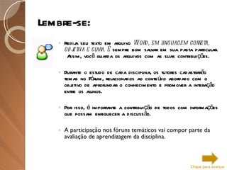 Lembre-se: Redija seu texto em arquivo  Word, em linguagem correta, objetiva e clara. É  sempre bom salvar em sua pasta particular.  Assim, você guarda os arquivos com as suas contribuições. Durante o estudo de cada disciplina, os tutores cadastrarão temas no Fórum, relacionados ao conteúdo abordado com o objetivo de aprofundar o conhecimento e promover a interação entre os alunos. Por isso, é importante a contribuição de todos com informações que possam enriquecer a discussão. A participação nos fóruns temáticos vai compor parte da avaliação de aprendizagem da disciplina. Clique para avançar 
