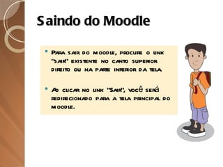 Saindo do Moodle Para sair do moodle, procure o link “sair” existente no canto superior direito ou na parte inferior da tela.  Ao clicar no link "Sair", você será redirecionado para a tela principal do moodle. 