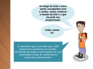 Ao longo de todo o curso vamos acompanhar você e, juntos, vamos conhecer o mundo da EAD e o que ela pode nos proporcionar! Então, vamos lá? É importante que você saiba que a EAD proporciona autonomia nos estudos, otimização do tempo e participação em uma comunidade virtual de conhecimento construído coletivamente. 