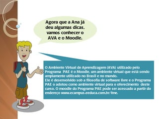 Agora que a Ana já deu algumas dicas, vamos conhecer o AVA e o Moodle. O Ambiente Virtual de Aprendizagem (AVA) utilizado pelo Programa  PAE é o Moodle, um ambiente virtual que está sendo amplamente utilizado no Brasil e no mundo.  Ele é desenvolvido sob a filosofia de software livre e o Programa  PAE o adotou como ambiente virtual para o oferecimento  deste curso. O moodle do Programa PAE pode ser acessado a partir do endereço www.ecampus.eeduca.com.br/fme. 