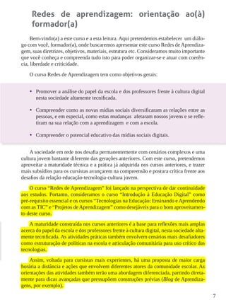 7
Redes de aprendizagem: orientação ao(à)
formador(a)
Bem-vindo(a) a este curso e a esta leitura. Aqui pretendemos estabelecer um diálo-
go com você, formador(a), onde buscaremos apresentar este curso Redes de Aprendiza-
gem, suas diretrizes, objetivos, materiais, estrutura etc. Consideramos muito importante
que você conheça e compreenda tudo isto para poder organizar-se e atuar com coerên-
cia, liberdade e criticidade.
O curso Redes de Aprendizagem tem como objetivos gerais:
•	 Promover a análise do papel da escola e dos professores frente à cultura digital
nesta sociedade altamente tecnificada.
•	 Compreender como as novas mídias sociais diversificaram as relações entre as
pessoas, e em especial, como estas mudanças afetaram nossos jovens e se refle-
tiram na sua relação com a aprendizagem e com a escola.
•	 Compreender o potencial educativo das mídias sociais digitais.
A sociedade em rede nos desafia permanentemente com cenários complexos e uma
cultura jovem bastante diferente das gerações anteriores. Com este curso, pretendemos
aproveitar a maturidade técnica e a prática já adquirida nos cursos anteriores, e trazer
mais subsídios para os cursistas avançarem na compreensão e postura crítica frente aos
desafios da relação educação-tecnologia-cultura jovem.
O curso “Redes de Aprendizagem” foi lançado na perspectiva de dar continuidade
aos estudos. Portanto, consideramos o curso “Introdução à Educação Digital” como
pré-requisito essencial e os cursos “Tecnologias na Educação: Ensinando e Aprendendo
com as TIC” e “Projetos de Aprendizagem” como desejáveis para o bom aproveitamen-
to deste curso.
A maturidade construída nos cursos anteriores é a base para reflexões mais amplas
acerca do papel da escola e dos professores frente à cultura digital, nesta sociedade alta-
mente tecnificada. As atividades práticas também envolvem cenários mais desafiadores
como estruturação de políticas na escola e articulação comunitária para uso crítico das
tecnologias.
Assim, voltada para cursistas mais experientes, há uma proposta de maior carga
horária a distância e ações que envolvem diferentes atores da comunidade escolar. As
orientações das atividades também terão uma abordagem diferenciada, partindo direta-
mente para dicas avançadas que pressupõem construções prévias (Blog de Aprendiza-
gens, por exemplo).
 