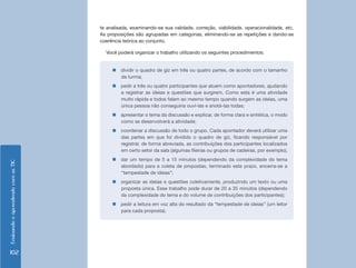 EnsinandoeaprendendocomasTIC
102
te analisada, examinando-se sua validade, correção, viabilidade, operacionalidade, etc.
As proposições são agrupadas em categorias, eliminando-se as repetições e dando-se
coerência teórica ao conjunto.
Você poderá organizar o trabalho utilizando os seguintes procedimentos:
„„ dividir o quadro de giz em três ou quatro partes, de acordo com o tamanho
da turma;
„„ pedir a três ou quatro participantes que atuem como apontadores, ajudando
a registrar as ideias e questões que surgirem. Como esta é uma atividade
muito rápida e todos falam ao mesmo tempo quando surgem as ideias, uma
única pessoa não conseguiria ouvi-las e anotá-las todas;
„„ apresentar o tema da discussão e explicar, de forma clara e sintética, o modo
como se desenvolverá a atividade;
„„ coordenar a discussão de todo o grupo. Cada apontador deverá utilizar uma
das partes em que foi dividido o quadro de giz, ficando responsável por
registrar, de forma abreviada, as contribuições dos participantes localizados
em certo setor da sala (algumas fileiras ou grupos de cadeiras, por exemplo);
„„ dar um tempo de 5 a 15 minutos (dependendo da complexidade do tema
abordado) para a coleta de propostas, terminado este prazo, encerra-se a
“tempestade de ideias”;
„„ organizar as ideias e questões coletivamente, produzindo um texto ou uma
proposta única. Esse trabalho pode durar de 20 a 35 minutos (dependendo
da complexidade do tema e do volume de contribuições dos participantes);
„„ pedir a leitura em voz alta do resultado da “tempestade de ideias” (um leitor
para cada proposta).
 