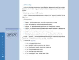 EnsinandoeaprendendocomasTIC
104
Abrindo o Jogo
Objetivos: promover a revelação de informações ou características ainda não conheci-
das acerca dos membros do grupo, bem como integrar e proporcionar um melhor conhe-
cimento.
Duração: aproximadamente 30 minutos.
Material: cartelas previamente elaboradas, contendo uma pergunta (conforme lista de
sugestões).
Desenvolvimento:
„„ Elaborar cartelas, previamente, contendo uma pergunta em cada.
„„ Juntar as cartelas com as perguntas viradas para baixo.
„„ Explicar aos participantes que cada cartela tem uma pergunta no verso
„„ Solicitar um voluntário e orientá-lo a pegar uma cartela e responder a pergunta que
está nela.
„„ Alertar para que os participantes sejam bastante sinceros.
„„ Logo depois, passar para outro candidato até que todos tenham participado.
Durante o processo, é importante que todos interajam com as respostas dos colegas.
Proceder, ao final, a outros comentários que julgar necessários.
Sugestões de perguntas:
1.	 O que você espera deste curso?
2.	 Como essa aula pode contribuir com seu trabalho?
3.	 O que você gostaria de fazer hoje na aula presencial?
4.	 O que mais você gosta neste curso?
5.	 O que você não gosta neste curso?
6.	 O que você gostaria de a1. prender neste curso?
Escolher o número de perguntas
conforme o número de partici-
pantes. O formador deverá avaliar
as perguntas, retirar alguma ou
acrescentar de acordo com o
perfil do grupo com o qual estará
trabalhando.
Perguntas
 