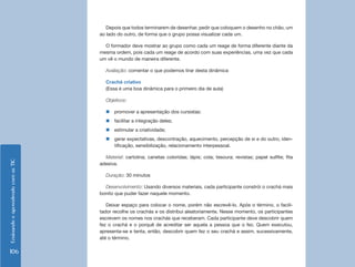 EnsinandoeaprendendocomasTIC
106
Depois que todos terminarem de desenhar, pedir que coloquem o desenho no chão, um
ao lado do outro, de forma que o grupo possa visualizar cada um.
O formador deve mostrar ao grupo como cada um reage de forma diferente diante da
mesma ordem, pois cada um reage de acordo com suas experiências, uma vez que cada
um vê o mundo de maneira diferente.
Avaliação: comentar o que podemos tirar desta dinâmica
Crachá criativo
(Essa é uma boa dinâmica para o primeiro dia de aula)
Objetivos:
„„ promover a apresentação dos cursistas;
„„ facilitar a integração deles;
„„ estimular a criatividade;
„„ gerar expectativas, descontração, aquecimento, percepção de si e do outro, iden-
tificação, sensibilização, relacionamento interpessoal.
Material: cartolina; canetas coloridas; lápis; cola; tesoura; revistas; papel sulfite; fita
adesiva.
Duração: 30 minutos
Desenvolvimento: Usando diversos materiais, cada participante constrói o crachá mais
bonito que puder fazer naquele momento.
Deixar espaço para colocar o nome, porém não escrevê-lo. Após o término, o facili-
tador recolhe os crachás e os distribui aleatoriamente. Nesse momento, os participantes
escrevem os nomes nos crachás que receberam. Cada participante deve descobrir quem
fez o crachá e o porquê de acreditar ser aquela a pessoa que o fez. Quem executou,
apresenta-se e tenta, então, descobrir quem fez o seu crachá e assim, sucessivamente,
até o término.
 