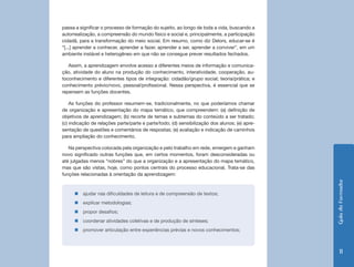 GuiadoFormador
11
passa a significar o processo de formação do sujeito, ao longo de toda a vida, buscando a
autorrealização, a compreensão do mundo físico e social e, principalmente, a participação
cidadã, para a transformação do meio social. Em resumo, como diz Delors, educar-se é
“[...] aprender a conhecer, aprender a fazer, aprender a ser, aprender a conviver”, em um
ambiente instável e heterogêneo em que não se consegue prever resultados fechados.
Assim, a aprendizagem envolve acesso a diferentes meios de informação e comunica-
ção, atividade do aluno na produção do conhecimento, interatividade, cooperação, au-
toconhecimento e diferentes tipos de integração: cidadão/grupo social; teoria/prática; e
conhecimento prévio/novo, pessoal/profissional. Nessa perspectiva, é essencial que se
repensem as funções docentes.
As funções do professor resumem-se, tradicionalmente, no que poderíamos chamar
de organização e apresentação do mapa temático, que compreendem: (a) definição de
objetivos de aprendizagem; (b) recorte de temas e subtemas do conteúdo a ser tratado;
(c) indicação de relações parte/parte e parte/todo; (d) sensibilização dos alunos; (e) apre-
sentação de questões e comentários de respostas; (e) avaliação e indicação de caminhos
para ampliação do conhecimento.
Na perspectiva colocada pela organização e pelo trabalho em rede, emergem e ganham
novo significado outras funções que, em certos momentos, foram desconsideradas ou
até julgadas menos “nobres” do que a organização e a apresentação do mapa temático,
mas que são vistas, hoje, como pontos centrais do processo educacional. Trata-se das
funções relacionadas à orientação da aprendizagem:
„„ ajudar nas dificuldades de leitura e de compreensão de textos;
„„ explicar metodologias;
„„ propor desafios;
„„ coordenar atividades coletivas e de produção de sínteses;
„„ promover articulação entre experiências prévias e novos conhecimentos;
 