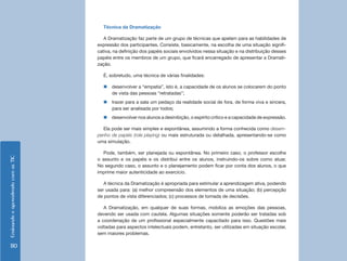 EnsinandoeaprendendocomasTIC
110
Técnica da Dramatização
A Dramatização faz parte de um grupo de técnicas que apelam para as habilidades de
expressão dos participantes. Consiste, basicamente, na escolha de uma situação signifi-
cativa, na definição dos papéis sociais envolvidos nessa situação e na distribuição desses
papéis entre os membros de um grupo, que ficará encarregado de apresentar a Dramati-
zação.
É, sobretudo, uma técnica de várias finalidades:
„„ desenvolver a “empatia”, isto é, a capacidade de os alunos se colocarem do ponto
de vista das pessoas “retratadas”;
„„ trazer para a sala um pedaço da realidade social de fora, de forma viva e sincera,
para ser analisada por todos;
„„ desenvolver nos alunos a desinibição, o espírito crítico e a capacidade de expressão.
Ela pode ser mais simples e espontânea, assumindo a forma conhecida como desem-
penho de papéis (role playing) ou mais estruturada ou detalhada, apresentando-se como
uma simulação.
Pode, também, ser planejada ou espontânea. No primeiro caso, o professor escolhe
o assunto e os papéis e os distribui entre os alunos, instruindo-os sobre como atuar.
No segundo caso, o assunto e o planejamento podem ficar por conta dos alunos, o que
imprime maior autenticidade ao exercício.
A técnica da Dramatização é apropriada para estimular a aprendizagem ativa, podendo
ser usada para: (a) melhor compreensão dos elementos de uma situação; (b) percepção
de pontos de vista diferenciados; (c) processos de tomada de decisões.
A Dramatização, em qualquer de suas formas, mobiliza as emoções das pessoas,
devendo ser usada com cautela. Algumas situações somente poderão ser tratadas sob
a coordenação de um profissional especialmente capacitado para isso. Questões mais
voltadas para aspectos intelectuais podem, entretanto, ser utilizadas em situação escolar,
sem maiores problemas.
 