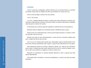 EnsinandoeaprendendocomasTIC
112
Atualidade
Objetivo: promover a integração; verificar sintonia com os acontecimentos, no sentido
de ampliar nossa visão em relação aos fatos que interferem em nosso dia a dia.
Material: tiras de papel, canetas, flip chat, pincéis.
Tempo: 30 minutos
Instruções: entregar filipetas de papel e canetas para cada participante e solicitar que,
individual e sigilosamente, pensem e escrevam sobre um assunto relacionado à realidade
atual (do país ou mesmo do mundo).
É importante que o assunto seja bem específico, evitando termos muito genéricos.
Recolher todos os papéis com os devidos temas e redistribuir para o grupo.
Pode ocorrer de o participante tirar o tema que ele próprio escreveu ou mesmo o tema
ser indicado mais de uma vez.
Solicitar que cada um leia, silenciosamente, o tema que tirou, tomando cuidado para
que o colega não veja do que se trata.
Desenvolvimento: Explicar para o grupo que, nessa etapa, cada um deverá pensar numa
forma não verbal de representar, para o grupo, o assunto que está descrito no seu papel.
Vale representar através de mímicas, desenhos, gestos, etc. Pode-se dar indicativos
para o grupo à medida que este acerta, aproxima-se ou erra. Ex: sinais de cabeça, como
sim ou não, como positivo ou negativo ou mais ou menos, etc...
Enquanto um representa, os demais tentarão descobrir e dizer o assunto que está
sendo representado.
O formador deve ir anotando o nome dos acertadores e o número de vezes que estes
acertaram.
 