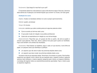 Unidade4
113
Fechamento: Qual etapa foi mais fácil e por quê?
É importante sabermos onde estamos e para onde devemos seguir. Para isso, devemos
estar atentos às mudanças e às transformações que ocorrem no mundo, de modo geral.
Avaliação do curso
Objetivo: Avaliar os resultados obtidos no curso e propor aprimoramentos.
Material: quadro, pincéis/giz
Tempo: 45 minutos
Instruções: solicitar que cada cursista pense em algumas palavras sobre:
„„ Como se sente ao terminar este curso.
„„ O que pode mudar em relação à sua prática profissional.
„„ Quais são as expectativas em relação ao uso da tecnologia.
Desenvolvimento: Peça-lhes que, em grupos de três ou quatro, vão até ao quadro e
incluam suas palavras. Feito isso, deixe a palavra livre para quem queira se manifestar.
Faça você também uma síntese dos resultados.
Fechamento: Para finalizar os trabalhos, peça a cada um que escreva, numa folha de
papel, um pequeno texto que identifque e justifque:
„„ um aspecto que não deve mudar nas próximas edições deste curso;
„„ um aspecto que deve mudar nas próximas edições deste curso.
Socialize e discuta as respostas dadas. Tente fazer uma síntese no quadro. Para facilitar,
sugerimos que alguém inicie a leitura da sua resposta para o aspecto positivo; pergunte
quantos mais indicaram o mesmo aspecto; pergunte quem indicou um aspecto diferente,
e prossiga até esgotar todos as características positivas apontadas. Faça o mesmo para
os aspectos negativos.
 