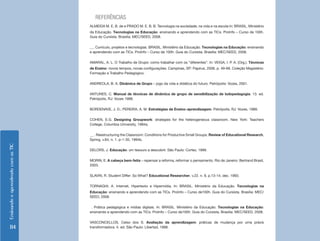 EnsinandoeaprendendocomasTIC
114
REFERÊNCIAS
ALMEIDA M. E. B. de e PRADO M. E. B. B. Tecnologia na sociedade, na vida e na escola In: BRASIL. Ministério
da Educação. Tecnologias na Educação: ensinando e aprendendo com as TICs. ProInfo – Curso de 100h.
Guia do Cursista. Brasília: MEC/SEED, 2008.
__. Currículo, projetos e tecnologias. BRASIL. Ministério da Educação. Tecnologias na Educação: ensinando
e aprendendo com as TICs. ProInfo – Curso de 100h. Guia do Cursista. Brasília: MEC/SEED, 2008.
AMARAL, A. L. O Trabalho de Grupo: como trabalhar com os “diferentes”. In: VEIGA, I. P. A. (Org.). Técnicas
de Ensino: novos tempos, novas configurações. Campinas, SP: Papirus, 2006. p. 49-68. Coleção Magistério:
Formação e Trabalho Pedagógico.
ANDREOLA, B. A. Dinâmica de Grupo – jogo da vida e didática do futuro. Petrópolis: Vozes, 2001.
ANTUNES, C. Manual de técnicas de dinâmica de grupo de sensibilização de ludopedagogia. 13. ed.
Petrópolis, RJ: Vozes 1998.
BORDENAVE, J. D.; PEREIRA, A. M. Estratégias de Ensino-aprendizagem. Petrópolis, RJ: Vozes, 1989.
COHEN, E.G. Designing Groupwork: strategies for the heterogeneous classroom. New York: Teachers
College, Columbia University, 1994a.
__ . Reestructuring the Classroom: Conditions for Productive Small Groups. Review of Educational Research,
Spring, v.64, n. 1. p-1-35, 1994b.
DELORS, J. Educação: um tesouro a descobrir. São Paulo: Cortez, 1999.
MORIN, E. A cabeça bem-feita – repensar a reforma, reformar o pensamento. Rio de Janeiro: Bertrand Brasil,
2003.
SLAVIN, R. Student Differ: So What? Educational Researcher, v.22. n. 9, p.13-14, dec. 1993.
TORNAGHI, A. Internet, Hipertexto e Hipermídia. In: BRASIL. Ministério da Educação. Tecnologias na
Educação: ensinando e aprendendo com as TICs. ProInfo – Curso de100h. Guia do Cursista. Brasília: MEC/
SEED, 2008.
. Prática pedagógica e mídias digitais. In: BRASIL. Ministério da Educação. Tecnologias na Educação:
ensinando e aprendendo com as TICs. ProInfo – Curso de100h. Guia do Cursista. Brasília: MEC/SEED, 2008.
VASCONCELLOS, Celso dos S. Avaliação da aprendizagem: práticas de mudança por uma práxis
transformadora. 4. ed. São Paulo: Libertad, 1998.
 