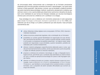 GuiadoFormador
13
da comunicação direta, transcorrendo sob a orientação de um formador previamente
preparado para torná-las grandes momentos de ensino e aprendizagem, nos quais todos
ensinam e todos aprendem. Vale lembrar, contudo, que as atividades a distância também
são parte importante dessa estratégia; implicam, igualmente, planejamento cuidadoso que
estimule o aluno e crie a oportunidade para desenvolver autonomia e disciplina de estudo,
bem como habilidade de usar formas de interação mediadas por recursos tecnológicos
diversos para comunicar-se a distância com o professor e os colegas.
Essa estratégia de curso a distância com momentos presenciais é muito apropriada
para o Curso Tecnologias na Educação: ensinando e aprendendo com as TICs (100h), con-
siderando que ele se dirige a um público profissional que está atuando. Suas principais
características são:
„„ utilizar diferentes mídias digitais como computador, CD Rom, DVD, internet e
materiais impressos;
„„ realizar encontros presenciais regulares, sob a orientação de um formador;
„„ possibilitar ao cursista grande flexibilidade de organização de suas ativida-
des, permitindo-lhe escolher como, quanto e quando estudar, exceto quando
é convocado a comparecer às sessões presenciais – em alguns casos, estas
poderão ser negociadas e suas atividades, quando necessário, poderão ser
realizadas pelo cursista isoladamente;
„„ oferecer material pedagógico especificamente elaborado para o curso, que
alie permanentemente teoria e prática, sendo que esta será o ponto de partida
e objeto de reflexão perante os estudos realizados;
„„ propiciar a simbiose de conteúdo e tecnologia, ou seja, a integração tecno-
logia/currículo, permitindo que o conteúdo seja assimilado ao mesmo tempo
em que o cursista se apropria da tecnologia em pauta e das linguagens que
ela implica;
„„ oferecer um sistema de apoio ao cursista, usando diversos canais de comu-
nicação, como a Biblioteca do e-ProInfo e, principalmente, o Fórum Dúvidas
Pedagógicas, que facilitará a comunicação entre cursista/cursista e cursista/
formador, com o propósito de serem sanadas dificuldades que ocorram ao
longo dos estudos.
 