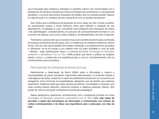 GuiadoFormador
17
que a formação deve enfatizar a interação e o trabalho coletivo. Em conformidade com a
perspectiva da simetria invertida que marca a formação dos professores e a dos gestores
escolares, o currículo deve propor situações de trabalho que os cursistas possam replicar
em sala de aula e no cotidiano escolar, obviamente com os ajustes necessários.
Isso implica que o profissional da educação se torne capaz de criar e recriar a prática,
de experimentar, propor e tomar distância crítica para reflexão e avaliação de seu
desempenho. A avaliação é, pois, concebida como integrante dos processos de ensino
e de aprendizagem, compreendendo um percurso de acompanhamento formativo e um
momento de balanço, que conclui cada unidade e, simultaneamente, dá início à seguinte.
Finalmente, cumpre notar que a escola é o locus por excelência da formação continuada
de qualquer profissional da educação, pois, à medida que se trabalha e estuda ao mesmo
tempo, tem-se mais oportunidades de receber orientação e acompanhamento da prática
e, sobretudo, de se ter acesso a um material mais rico para completar o ciclo da ação
- reflexão - ação aperfeiçoada. Assim, o currículo do Curso Tecnologias na Educação:
ensinando e aprendendo com as TICs (100h) propõe que teoria e prática se integrem
desde o início: o cursista traz sua experiência para o curso e, simultaneamente, leva os
conhecimentos para sua prática.
Perfil esperado do profissional ao término do Curso
Relembrando a observação de Morin (2003) sobre a dificuldade e mesmo a
impossibilidade de prever resultados inteiramente determinados no ambiente instável e
heterogêneo das redes, a ideia de um perfil de profissional buscado por um curso torna-se
obrigatória, como horizonte de possibilidades desejáveis que dá sentido aos objetivos
específicos. Objetivos estes que serão sempre provisórios, incompletos e mutáveis, pois
cada cursista poderá descobrir caminhos próprios e objetivos pessoais válidos, sem
perder de vista os princípios norteadores da proposta pedagógica.
Nessa perspectiva, esperamos, primeiramente, que o profissional formado no Curso
Tecnologias na Educação: ensinando e aprendendo com as TICs (100h) seja capaz de
perceber o papel das tecnologias de informação e comunicação nos setores da
cultura contemporânea e de situar sua importância para a educação, nos dias de
hoje.
 