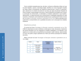 EnsinandoeaprendendocomasTIC
18
Como condição necessária para isso, ele deve: conhecer as diferentes mídias com que
se pode trabalhar, usando a tecnologia digital; identificar as novas linguagens trazidas
por essas mídias e compreender seu respectivo potencial para o ensino e a aprendiza-
gem, situando-as no contexto da escola em que atua; ser capaz de planejar situações de
ensino focadas na aprendizagem dos alunos, usando diferentes tecnologias que os levem
à construção de conhecimento, à criatividade, ao trabalho colaborativo e que resultem,
efetivamente, no desenvolvimento dos conhecimentos e habilidades esperados em cada
momento; e, finalmente, é de fundamental importância que o profissional formado no Curso
de Tecnologias na Educação: ensinando e aprendendo com as TICs (100h) se perceba como
sujeito ético e comprometido com a qualidade da escola e com a educação dos cidadãos
brasileiros.
Desenho do currículo
O currículo do Curso Tecnologias na Educação: ensinando e aprendendo com as TICs
(100h) foi desenhado de modo a enfatizar a construção em rede, articulando o tratamento
dos temas estudados com sua integração ao trabalho pedagógico e às reflexões e aos
registros do cursista sobre as experiências de produção e ação coletivas, desenvolvidas
no curso. No quadro a seguir, apresenta-se a matriz que orienta a produção dos materiais
de ensino.
Matriz curricular do Curso Tecnologias na Educação: ensinando e aprendendo com as
TICs (100h)
Unidades Temas Integração com
o trabalho
pedagógico
Registro e Reflexão
1 Tecnologia na sociedade,na
vida e na escola
Projeto desenvolvido com os alunos do
cursista
Ambiente Virtual
(Diário de Bordo, Biblioteca,
etc),
Portfólio on-line (blog)
2 Internet, hipertexto
e hipermídia
3 Currículo, projetos
e tecnologia
4 Prática pedagógica
e mídias digitais
 