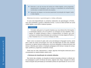 EnsinandoeaprendendocomasTIC
22
„„ Estimular o uso de recursos de autoria em mídias digitais, como programas,
equipamentos e linguagens, para a síntese e a expressão de conhecimentos
construídos no desenvolvimento de projetos.
„„ Apresentar as etapas e os recursos essenciais na produção de imagem, áudio
e vídeo digitais.
Materiais de ensino e aprendizagem e mídias utilizadas
O curso será disponibilizado no ambiente colaborativo de aprendizagem e-ProInfo ,
mas, para possibilitar o acesso a diferentes formas, o curso se valerá também de outras
mídias digitais, como DVD e material impresso.
Formador, este guia é um suporte impresso que visa oferecer-lhe informações
e orientações básicas a fim de auxiliá-lo na condução de seus trabalhos. Para
realizar um trabalho eficiente e eficaz, é imprescindível, no entanto, que você
conheça as versões disponibilizadas aos cursistas em formato digital (e-ProInfo e
CD) e impresso (Guia do Cursista) e interaja com elas.
FORMADOR
Assim como na escola em geral, este curso dá destaque à linguagem escrita, sendo
esta a base da nossa comunicação com você. Na elaboração do texto das unidades,
buscamos um gênero textual mediacional, uma forma dialogada no desenvolvimento dos
temas e reflexões para realizar a mediação pedagógica entre temas e manejo do compu-
tador, periféricos, programas e ambientes virtuais.
Tendo isso em vista, descrevemos, a seguir, algumas informações essenciais para a
compreensão do material didático deste curso.
a) Estruturas de classificação de conteúdo utilizadas
Nos textos das unidades, as situações de estudo propostas enfatizam a reflexão teó-
rico-pedagógica a partir de leituras de textos, páginas web, blogs, recepção de vídeos.
Essas situações são permeadas por atividades práticas de aprendizado do uso do com-
 