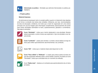 GuiadoFormador
25
Intervenção na prática - Atividade que estimula intervenções na prática pe-
dagógica.
c) Projeto gráfico
Material Impresso
As estruturas se expressam tanto no projeto gráfico quanto no tratamento das relações
entre forma e conteúdo dos textos das unidades. Utilizamos, por isso, recomendações
da área de educação a distância, de modo que o texto foi organizado em uma coluna
principal com uso da margem para informação complementar, posicionamento de ícones
para indicar atividades solicitadas no texto, questionamentos, glossário e comentários.
Veja alguns exemplos:
Ícone “Atividade” - indica que o trecho destacado é uma atividade. Sempre
estará associado a outros ícones que explicitam o tipo de atividade a ser de-
senvolvida;
Ícone "Lembrete" - usado para remeter o cursista a dicas dadas ao longo do
texto para melhor aproveitamento das ferramentas e do conteúdo;
Ícone "CD" - indica que o material citado está disponível no CD;
Ícone "Para refletir" e "Reflexão" - é usado para indicar partes do texto em
que são propostas reflexões sobre o tema tratado. Quando vinculado ao ícone
"Atividade", indica que a atividade terá um momento de reflexão;
Ícone "Saiba mais" - destaca um conteúdo para aprofundamento de um tema
já tratado.
 