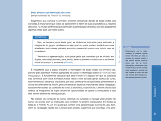 Unidade1
37
Boas vindas e apresentação do curso
(tempo estimado de 1 hora e 15 minutos)
Sugerimos que comece o primeiro encontro presencial dando as boas-vindas aos
cursistas. É importante que todos se apresentem e falem de suas expectativas a respeito
do curso. Há muitas dinâmicas que estimulam a participação de todos, por isso adaptamos
algumas delas para uso neste curso.
Veja, na terceira parte deste guia, as dinâmicas indicadas para estimular a
integração do grupo. Analise-as e veja qual ou quais podem ajudá-lo em suas
atividades tanto nesse primeiro encontro presencial quanto nos outros que se
sucederem.
Terminada a apresentação, você pode pedir aos cursistas que se dirijam, em
duplas, aos computadores, para, então, terem o primeiro contato com o ambiente
virtual do curso – o ambiente e-Proinfo.
FORMADOR
Recomendamos que os cadas-
tramentos no ambiente e-Proinfo
tenham sido feitos por todos os
cursistas em momento anterior a
este primeiro encontro presencial,
porque aqui eles já devem,
inclusive, estar inscritos neste curso.
Lembre-se de que é você, formador,
quem providencia a inscrição dos
seus cursistas no curso, isso após
cada um deles já ter realizado o ca-
dastramento no ambiente e-Proinfo.
e-Proinfo
É importante que a dupla encontre a mensagem de boas-vindas na primeira tela,
convite para conhecer melhor a proposta do curso e informação sobre o Fórum Dúvidas
Pedagógicas. É fundamental destacar que esse Fórum é o espaço em que os cursistas
irão conversar com você, formador, trocar ideias e tirar dúvidas gerais acerca do curso,
nos momentos a distância. Você deve, por isso, certificar-se de que todos aprendereram a
utilizar essa ferramenta. Assim, procure destacar aspectos importantes desta navegação,
tais como ter acesso ao conteúdo do curso, à biblioteca, e aos fóruns. Lembre a todos que
ambos os integrantes da dupla devem ter oportunidade de operar o computador e que
eles devem alternar-se nessa posição.
No módulo de conteúdo do curso, estimule os cursistas a navegar pelo projeto do
curso, de acordo com as instruções que constam no próprio computador. Em todas as
telas do e-ProInfo, há um link ajuda que contém uma apresentação sucinta de cada item.
Além da navegação rápida dos cursistas pelo projeto, sugerimos que você faça uma apre-
 