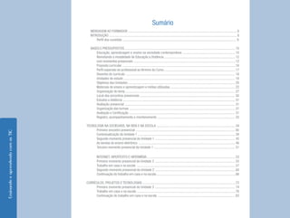 EnsinandoeaprendendocomasTIC
Sumário
MENSAGEM AO FORMADOR .............................................................................................................................. 6
INTRODUÇÃO .................................................................................................................................................... 8
Perfil dos cursistas .................................................................................................................................... 9
BASES E PRESSUPOSTOS ................................................................................................................................ 10
Educação, aprendizagem e ensino na sociedade contemporânea ............................................................. 10
Revisitando a modalidade de Educação a Distância .................................................................................. 12
com momentos presenciais ......................................................................................................................12
Proposta curricular ................................................................................................................................... 16
Perfil esperado do profissional ao término do Curso .................................................................................. 17
Desenho do currículo ............................................................................................................................... 18
Unidades de estudo ................................................................................................................................. 19
Objetivos das Unidades ............................................................................................................................ 20
Materiais de ensino e aprendizagem e mídias utilizadas ........................................................................... 22
Organização do temp ............................................................................................................................... 27
Local dos encontros presenciais .............................................................................................................. 30
Estudos a distância .................................................................................................................................. 31
Avaliação presencial ................................................................................................................................ 31
Organização das turmas ........................................................................................................................... 31
Avaliação e Certificação ........................................................................................................................... 31
Registro, acompanhamento e monitoramento .......................................................................................... 33
TECNOLOGIA NA SOCIEDADE, NA VIDA E NA ESCOLA ........................................................................................... 34
Primeiro encontro presencial ................................................................................................................... 36
Contextualização da Unidade 1 ................................................................................................................. 39
Segundo momento presencial da Unidade 1 ............................................................................................. 45
As sereias do ensino eletrônico ................................................................................................................ 46
Terceiro momento presencial da Unidade 1 .............................................................................................. 51
INTERNET, HIPERTEXTO E HIPERMÍDIA ...................................................................................................... 53
Primeiro momento presencial da Unidade 2 ............................................................................................. 55
Trabalho em casa e na escola .................................................................................................................. 57
Segundo momento presencial da Unidade 2 ............................................................................................. 60
Continuação do trabalho em casa e na escola ........................................................................................... 66
CURRÍCULOS, PROJETOS E TECNOLOGIAS ............................................................................................................72
Primeiro momento presencial da Unidade 3 ............................................................................................. 74
Trabalho em casa e na escola .................................................................................................................. 76
Continuação do trabalho em casa e na escola .......................................................................................... 83
 
