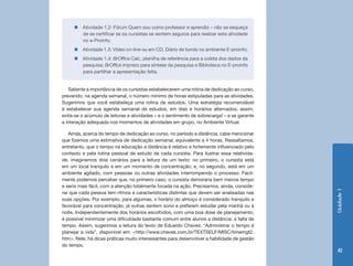 Unidade1
41
„„ Atividade 1.2: Fórum Quem sou como professor e aprendiz – não se esqueça
de se certificar se os cursistas se sentem seguros para realizar esta atividade
no e-Proinfo;
„„ Atividade 1.3: Vídeo on-line ou em CD, Diário de bordo no ambiente E-proinfo;
„„ Atividade 1.4: BrOffice Calc, planilha de referência para a coleta dos dados da
pesquisa; BrOffice Impress para síntese da pesquisa e Biblioteca no E-proinfo
para partilhar a apresentação feita.
Saliente a importância de os cursistas estabelecerem uma rotina de dedicação ao curso,
prevendo, na agenda semanal, o número mínimo de horas estipuladas para as atividades.
Sugerimos que você estabeleça uma rotina de estudos. Uma estratégia recomendável
é estabelecer sua agenda semanal de estudos, em dias e horários alternados; assim,
evita-se o acúmulo de leituras e atividades – e o sentimento de sobrecarga! – e se garante
a interação adequada nos momentos de atividades em grupo, no Ambiente Virtual.
Ainda, acerca do tempo de dedicação ao curso, no período a distância, cabe mencionar
que fizemos uma estimativa de dedicação semanal, equivalente a 4 horas. Ressaltamos,
entretanto, que o tempo na educação a distância é relativo e fortemente influenciado pelo
contexto e pela rotina pessoal de estudo de cada cursista. Para ilustrar essa relativida-
de, imaginemos dois cenários para a leitura de um texto: no primeiro, o cursista está
em um local tranquilo e em um momento de concentração; e, no segundo, está em um
ambiente agitado, com pessoas ou outras atividades interrompendo o processo. Facil-
mente podemos perceber que, no primeiro caso, o cursista demoraria bem menos tempo
e seria mais fácil, com a atenção totalmente focada na ação. Precisamos, ainda, conside-
rar que cada pessoa tem ritmos e características distintas que devem ser analisadas nas
suas opções. Por exemplo, para algumas, o horário do almoço é considerado tranquilo e
favorável para concentração, já outras sentem sono e preferem estudar pela manhã ou à
noite. Independentemente dos horários escolhidos, com uma boa dose de planejamento,
é possível minimizar uma dificuldade bastante comum entre alunos a distância: a falta de
tempo. Assim, sugerimos a leitura do texto de Eduardo Chaves: “Administrar o tempo é
planejar a vida”, disponível em: <http://www.chaves.com.br/TEXTSELF/MISC/timemgt2.
htm>. Nele, há dicas práticas muito interessantes para desenvolver a habilidade de gestão
do tempo.
 