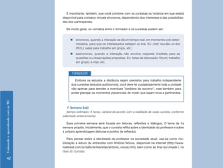 EnsinandoeaprendendocomasTIC
42
É importante, também, que você combine com os cursistas os horários em que estará
disponível para contatos virtuais síncronos, dependendo dos interesses e das possibilida-
des dos participantes.
De modo geral, os contatos entre o formador e os cursistas podem ser:
1ª Semana EaD
(tempo estimado: 4 horas, variável de acordo com a realidade de cada cursista, conforme
salientado anteriormente)
Essa primeira semana será focada em leituras, reflexões e diálogos. O tema da 1a
semana propõe, inicialmente, que o cursista reflita sobre a identidade do professor e sobre
a própria aprendizagem (leituras e pontos de reflexão).
Para pensar sobre a identidade do professor na sociedade atual, usa-se como mo-
bilização a leitura da entrevista com Antônio Nóvoa, disponível na internet (http://www.
tvebrasil.com.br/salto/entrevistas/antonio_novoa.htm), bem como ao final da Uniade I, no
Guia do Cursista.
„„ síncronos, quando a interação se dá em tempo real, em momentos pré-deter-
minados, para que os interessados estejam on-line. Ex: chat; reunião on-line
(ROL); salas para trabalho em grupo, etc.;
„„ assíncronos, quando a interação não envolve resposta imediata para as
questões ou observações propostas. Ex: listas de discussão; fórum; trabalho
em grupo; e-mail, etc.
Embora os estudos a distância sejam previstos para trabalho independente
dos cursistas (estudos autônomos), você deve ler cuidadosamente toda a unidade
não apenas para atender a eventuais “pedidos de socorro”, mas também para
poder planejar os momentos presenciais de modo que sejam ricos e pertinentes.
FORMADOR
 