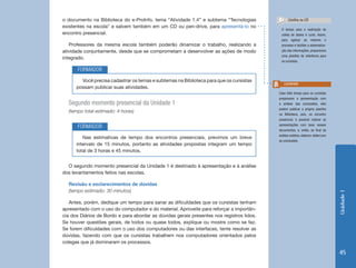 Unidade1
45
o documento na Biblioteca do e-ProInfo, tema “Atividade 1.4” e subtema “Tecnologias
existentes na escola” e salvem também em um CD ou pen-drive, para apresentá-lo no
encontro presencial.
Professores da mesma escola também poderão dinamizar o trabalho, realizando a
atividade conjuntamente, desde que se comprometam a desenvolver as ações de modo
integrado.
O tempo para a realização da
coleta de dados é curto. Assim,
para agilizar ao máximo o
processo e facilitar a sistematiza-
ção das informações, preparamos
uma planilha de referência para
os cursistas.
Confira no CD
Caso falte tempo para os cursistas
prepararem a apresentação com
a síntese das conclusões, eles
podem publicar a própria planilha
na Biblioteca, pois, no encontro
presencial, é possível realizar as
apresentações com base nesses
documentos; e, então, ao final da
análise coletiva, elaborar slides com
as conclusões.
Lembrete
Você precisa cadastrar os temas e subtemas na Biblioteca para que os cursistas
possam publicar suas atividades.
Nas estimativas de tempo dos encontros presenciais, previmos um breve
intervalo de 15 minutos, portanto as atividades propostas integram um tempo
total de 3 horas e 45 minutos.
FORMADOR
FORMADOR
Segundo momento presencial da Unidade 1
(tempo total estimado: 4 horas)
O segundo momento presencial da Unidade 1 é destinado à apresentação e à análise
dos levantamentos feitos nas escolas.
Revisão e esclarecimentos de dúvidas
(tempo estimado: 30 minutos)
Antes, porém, dedique um tempo para sanar as dificuldades que os cursistas tenham
apresentado com o uso do computador e do material. Aproveite para reforçar a importân-
cia dos Diários de Bordo e para abordar as dúvidas gerais presentes nos registros lidos.
Se houver questões gerais, de todos ou quase todos, explique ou mostre como se faz.
Se forem dificuldades com o uso dos computadores ou das interfaces, tente resolver as
dúvidas, fazendo com que os cursistas trabalhem nos computadores orientados pelos
colegas que já dominaram os processos.
 