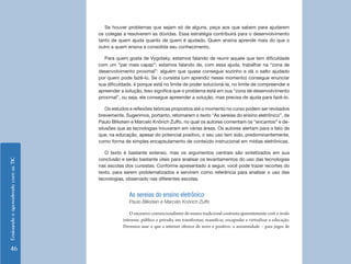 EnsinandoeaprendendocomasTIC
46
Se houver problemas que sejam só de alguns, peça aos que sabem para ajudarem
os colegas a resolverem as dúvidas. Essa estratégia contribuirá para o desenvolvimento
tanto de quem ajuda quanto de quem é ajudado. Quem ensina aprende mais do que o
outro a quem ensina e consolida seu conhecimento.
Para quem gosta de Vygotsky, estamos falando de reunir aquele que tem dificuldade
com um “par mais capaz”; estamos falando de, com essa ajuda, trabalhar na “zona de
desenvolvimento proximal”: alguém que quase consegue sozinho e dá o salto ajudado
por quem pode fazê-lo. Se o cursista (um aprendiz nesse momento) consegue enunciar
sua dificuldade, é porque está no limite de poder solucioná-la, no limite de compreender e
apreender a solução. Isso significa que o problema está em sua “zona de desenvolvimento
proximal”, ou seja, ele consegue apreender a solução, mas precisa de ajuda para fazê-lo.
Os estudos e reflexões teóricas propostos até o momento no curso podem ser revisados
brevemente. Sugerimos, portanto, retomarem o texto “As sereias do ensino eletrônico”, de
Paulo Blikstein e Marcelo Knörich Zuffo, no qual os autores comentam os “encantos” e de-
silusões que as tecnologias trouxeram em várias áreas. Os autores alertam para o fato de
que, na educação, apesar do potencial positivo, o seu uso tem sido, predominantemente,
como forma de simples encapsulamento de conteúdo instrucional em mídias eletrônicas.
O texto é bastante extenso, mas os argumentos centrais são sintetizados em sua
conclusão e serão bastante úteis para analisar os levantamentos do uso das tecnologias
nas escolas dos cursistas. Conforme apresentado a seguir, você pode trazer recortes do
texto, para serem problematizados e servirem como referência para analisar o uso das
tecnologias, observado nas diferentes escolas.
As sereias do ensino eletrônico
Paulo Blikstein e Marcelo Knörich Zuffo
O excessivo convencionalismo do ensino tradicional contrasta aparentemente com o ávido
interesse, público e privado, em transformar, massificar, encapsular e virtualizar a educação.
Devemos usar o que a internet oferece de novo e positivo: a anonimidade – para jogos de
 