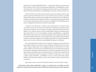 Unidade1
47
aprendizado,porexemplo(BLIKSTEIN:2001)–,aeliminaçãodedistânciasentrepessoasque
têm (ou querem ter) um vínculo de relacionamento significativo, a possibilidade de criação e
expressão pessoal, a descentralização da produção de conhecimento e de sua documentação, a
ausência de formatos proprietários e as possibilidades de construção coletiva de projetos reais.
Outros elementos, que não lhe são tão particulares, dizem mais respeito à internet como
mídia de transmissão de informações do que como matéria-prima de construção: a possibili-
dade de milhões de pessoas terem acesso a um página web, o suposto baixo custo, a falta de pri-
vacidade, o rastreamento das atividades dos usuários, o enorme tempo que gastamos teclando
em vez de falar, a padronização, muitos dos softwares de inteligência artifcial (agentes) que ao
tentar ser inteligentes, mais aborrecem e limitam do que ajudam.
A internet é mais valiosa para a educação como matéria-prima de construção do que
como mídia. Assim, em vez de entrar em um ambiente pré-construído, que os próprios alunos
construam seus ambientes. Em vez de confiar a um grupo centralizado a produção de material
didático, que os próprios alunos, de forma descentralizada, produzam documentação para
ajudar outros alunos. Em vez de criar proibições, estimular as possibilidades e a responsabili-
dade cidadã de cada aprendiz. Em vez de testes de múltipla escolha, propor formas alternativas
de avaliação qualitativa de projetos, e não de pedaços desconexos de informação. No lugar de
massifcar o que já existe, inaugurar um novo mundo de aprendizado onde a personalização não
seja um mero narcisismo consumista, mas possibilidade de expressão e colaboração.
Em vez da preponderância exclusiva da visão negocial, a recuperação e valorização de sua
função pública, inclusiva e de resistência. Apesar da implosão da bolha da Internet ter eviden-
ciado os exageros daquela época, nossa empolgação naqueles anos dourados tem um sentido
positivo. Quantos de nós não tivemos uma grande idéia para um site? Quantos não passaram
noites em claro, imaginando um grande projeto? Isso mostra que, quando percebemos à luz da
oportunidade, nosso espírito criativo e empreendedor renasce. É exatamente isso que devemos
cultivar na educação, seja online ou presencial: esse brilho nos olhos, que se vê em crianças
e adultos quando vislumbram a possibilidade de atuar no mundo, empreender projetos,
melhorar a vida das pessoas, imaginar o que não existe, subverter a ordem, construir, destruir
e reconstruir.
Que cantem as sereias: a única educação que faz sentido é a que nos faz mudar o mundo.
Certamente, essas ideias mobilizarão o grupo e é provável que um debate se inicie.
Sugerimos orientar esse entusiasmo para a análise dos levantamentos que serão apresen-
 