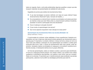 EnsinandoeaprendendocomasTIC
48
tados em seguida. Assim, você pode problematizar algumas questões e propor que eles
busquem respostas nas apresentações da realidade de cada escola.
Sugestões de pontos para análise dos levantamentos feitos:
„„ O uso das tecnologias na escola é definido com base em quais critérios? Quais
tensionamentos influenciam? (pais, mercado de trabalho...)
„„ Os computadores e a internet foram inseridos nas atividades curriculares para fazer
as mesmas coisas que eram feitas antes ou proporcionaram práticas inovadoras,
pautadas na autoria e participação ativa dos estudantes?
„„ Houve mudanças na atuação docente?
„„ O que mudou na aprendizagem dos alunos?
„„ Que novos aspectos requererem maior atenção de nossa parte?
Apresentação dos levantamentos feitos nas escolas (Atividade 1.4)
(tempo estimado: 2 horas )
A oportunidade de conhecer outras realidades e trocar experiências é bastante enri-
quecedora, por isso é ideal que cada grupo/cursista apresente seu levantamento para o
grande grupo. É importante, no entanto, distribuir o tempo de forma a deixar em torno de
duas horas para debate e produção de uma apresentação que sintetize a análise geral
produzida pela turma. Caso o volume de levantamentos seja muito grande, pode ser,
portanto, necessário realizar as atividades em subgrupos; e se existirem membros de di-
ferentes escolas, é interessante distribuí-los em grupos diferentes.
Ao final das apresentações, realize um debate e analise o panorama geral identificado.
A turma (ou subgrupos) deverá produzir uma síntese coletiva, que poderá incluir dados
qualitativos e quantitativos das planilhas, com gráficos, entre outros, para ser comparti-
lhada com as escolas. É importante que o material produzido seja socializado nas escolas
participantes, cabendo à turma definir as estratégias pertinentes para este fim.
 