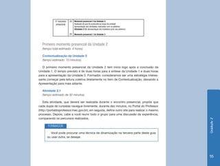 Unidade2
55
5° encontro
presencial
2h
2h
Momento presencial 3 da Unidade 2:
Avaliação do que foi produzido ao longo da unidade
Apresentação das atividades realizadas com os pôsteres
Atividade 2.12: Apresentação dos trabalhos junto aos pôsteres
Momento presencial 1 da Unidade 3
Primeiro momento presencial da Unidade 2
(tempo total estimado: 4 horas)
Contextualização da Unidade 2
(tempo estimado: 10 minutos)
O primeiro momento presencial da Unidade 2 tem início logo após a conclusão da
Unidade 1. O tempo previsto é de duas horas para a síntese da Unidade 1 e duas horas
para a apresentação da Unidade 2. Formador, consideramos ser uma estratégia interes-
sante começar pela leitura coletiva diretamente no item de Contextualização, deixando a
Apresentação para mais adiante.
Atividade 2.1
(tempo estimado de 30 minutos)
Esta atividade, que deverá ser realizada durante o encontro presencial, propõe que
cada dupla de cursistas navegue livremente, durante dez minutos, no Portal do Professor
(http://portaldoprofessor.mec.gov.br); em seguida, defina outro site para realizar o mesmo
processo. Depois, cabe a você reunir todo o grupo para uma discussão da experiência,
comparando os percursos realizados.
Você pode procurar uma técnica de dinamização na terceira parte deste guia
ou usar outra, se desejar.
FORMADOR
 