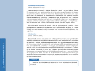 EnsinandoeaprendendocomasTIC
56
Apresentação da unidade 2
(tempo estimado de 20 min.)
Leia com a turma e explore o poema “Navegação à Deriva”, do autor Marcus Vinícius.
Ele pode ser mote para que os cursistas conversem sobre a importância de, sempre que
se apresentar um tema, material ou meio novo, dedicar-se por algum tempo para explo-
ração livre – os professores de matemática que trabalhavam com materiais concretos
chamam essa etapa de “jogo livre” –, para permitir que se familiarizem com o meio que
está sendo apresentado. Isso vale tanto para a iniciação do trabalho com tecnologia, com-
putadores e internet como para qualquer outro material ou linguagem a ser explorado, e
deve ser lembrado pelo cursista quando estiver atuando com seus próprios alunos.
Na continuidade, lembre-se de retomar o item de apresentação da Unidade. A leitura
pode ser feita no grande grupo e, de acordo com a disponibilidade de tempo, há a possi-
bilidade de ampliar a experiência de navegação livre, explorando possibilidades dos sites
sugeridos.
Atividade 2.2
(tempo estimado: 30 min.)
Esta atividade provoca os cursistas para outra experiência nova: que tal aprender sobre
hipertexto por meio de um hipertexto? A ideia é realizar uma pesquisa acerca do conceito
de hipertexto e navegar pelas páginas apresentadas. Será dada ênfase especial à página
da Wikipédia que trata de hipertexto. Ela está replicada no CD do curso, para quem não
tiver acesso à internet. Ao terminar a navegação, o cursista deve escrever um pequeno
texto de 250 a 300 palavras relatando suas impressões e publicá-lo no fórum: “Experiên-
cia de navegar livremente”. O Fórum será o espaço oportuno para instigar a criticidade
dos cursistas para a escolha do momento didático adequado para o uso de atividades
de navegação livre. Afinal, esse tipo de atividade também pode apresentar riscos, por
favorecer a dispersão e possibilitar a exploração de sites com conteúdos pouco confiáveis
ou mesmo inadequados.
Lembre-se de que você é quem deve criar os fóruns necessários no ambiente
e-ProInfo.
FORMADOR
 