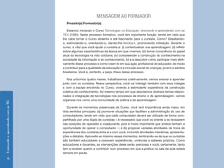 EnsinandoeaprendendocomasTIC
6
MENSAGEM AO FORMADOR
Prezado(a) Formador(a),
Estamos iniciando o Curso Tecnologias na Educação: ensinando e aprendendo com as
TICs (100h). Neste processo formativo, você tem importante função, tendo em vista que
lhe cabe tornar o Curso atraente e até fascinante para o cursista. Como? Desafiando-
o, estimulando-o, orientando-o, dando-lhe feedback, promovendo interação. Durante o
curso, é vital que você ajude o cursista a: (i) contextualizar sua aprendizagem; (ii) refletir
sobre algumas características da época em que vivemos; (iii) tomar consciência do papel
atual da tecnologia na vida cotdiana; (iv) compreender a construção do conhecimento na
sociedade da informação e do conhecimento; (v) e a descobrir como participar mais efeti-
vamente desse processo e como inseri-lo em sua ação profissional de educador, de modo
a contribuir para a qualidade da educação e a inclusão social de crianças, jovens e adultos
brasileiros. Você é, portanto, a peça chave desse processo.
Nos próximos quatro meses, trabalharemos coletivamente: vamos ensinar e aprender
junto com os cursistas. Nessa perspectiva, você vai interagir também com seus colegas
e com a equipe envolvida no Curso, vivendo a estimulante experiência da construção
coletiva de conhecimento. Ao mesmo tempo em que abordamos diversos temas relacio-
nados à integração de tecnologias nos processos de ensino e de aprendizagem, vamos
organizar-nos como uma comunidade de prática e de aprendizagem.
Durante os momentos presenciais do Curso, você terá importância ainda maior, em
dois sentidos principais: (a) promover situações que facilitem a administração do uso de
computadores, tendo em vista que cada computador deverá ser utilizado de forma com-
partilhada por uma dupla de cursistas – é necessário que você os oriente a se revezarem
nas posições de operador e coadjuvante, pois é muito importante que ambos tenham a
oportunidade de operar o computador –; e (b) propiciar variadas atividades de troca de
experiências dos cursistas entre si e com você, incluindo atividades interativas, apresenta-
ções e debates. Aproveite ao máximo esses momentos, lembrando-se de que os cursistas
são também educadores e possuem experiências, vivências e saberes próprios. Como
educadores e docentes, as intervenções deles serão preciosas e você, certamente, tanto
tem a receber quanto a contribuir num processo em que a prática na sala de aula estará
sempre em pauta.
 