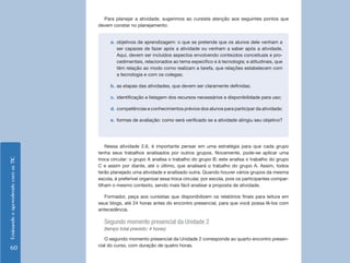 EnsinandoeaprendendocomasTIC
60
Para planejar a atividade, sugerimos ao cursista atenção aos seguintes pontos que
devem constar no planejamento:
a.	 objetivos de aprendizagem: o que se pretende que os alunos dele venham a
ser capazes de fazer após a atividade ou venham a saber após a atividade.
Aqui, devem ser incluídos aspectos envolvendo conteúdos conceituais e pro-
cedimentais, relacionados ao tema específico e à tecnologia; e atitudinais, que
têm relação ao modo como realizam a tarefa, que relações estabelecem com
a tecnologia e com os colegas;
b.	as etapas das atividades, que devem ser claramente definidas;
c.	 identificação e listagem dos recursos necessários e disponibilidade para uso;
d.	competências e conhecimentos prévios dos alunos para participar da atividade;
e.	 formas de avaliação: como será verificado se a atividade atingiu seu objetivo?
Nessa atividade 2.6, é importante pensar em uma estratégia para que cada grupo
tenha seus trabalhos analisados por outros grupos. Novamente, pode-se aplicar uma
troca circular: o grupo A analisa o trabalho do grupo B; este analisa o trabalho do grupo
C e assim por diante, até o último, que analisará o trabalho do grupo A. Assim, todos
terão planejado uma atividade e analisado outra. Quando houver vários grupos da mesma
escola, é preferível organizar essa troca circular, por escola, pois os participantes compar-
tilham o mesmo contexto, sendo mais fácil analisar a proposta de atividade.
Formador, peça aos cursistas que disponibilizem os relatórios finais para leitura em
seus blogs, até 24 horas antes do encontro presencial, para que você possa lê-los com
antecedência.
Segundo momento presencial da Unidade 2
(tempo total previsto: 4 horas)
O segundo momento presencial da Unidade 2 corresponde ao quarto encontro presen-
cial do curso, com duração de quatro horas.
 