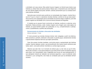 EnsinandoeaprendendocomasTIC
62
a atividade com seus alunos. Eles podem buscar imagens na internet para ilustrar suas
histórias ou utilizar fotos de autoria própria. Nesse caso, é importante que você disponha
de uma câmera digital (você pode, também, solicitar previamente que os cursistas levem
suas próprias câmeras).
Aproveite esse momento para auxiliá-los na manipulação das imagens, mostrar-lhes o
uso do Programa Digikam e esclarecer dúvidas diversas. Lembre-os de que essa experi-
ência servirá como preparação para as atividades da próxima etapa a distância, pois eles
podem registrar as atividades com a turma de alunos através de fotografias.
À medida que os grupos forem concluindo as histórias, auxilie-os a salvá-las como
hipertexto. Nesse processo, serão criadas imagens (uma imagem para cada página da
história), as quais também podem ser publicadas no blog, complementando o planeja-
mento e possibilitando a partilha das produções.
Esclarecimento de dúvidas e discussão das atividades
(tempo estimado: 1 hora)
É muito provável que dúvidas diversas tenham sido instigadas a partir da dinâmica.
Este momento é, portanto, dedicado à discussão no grande grupo, esclarecendo dúvidas
e aprofundando aspectos técnicos que sejam pertinentes.
Caso não existam dúvidas imediatas, você pode propor a apresentação das histórias
criadas. Importa destacar, porém, que provavelmente não haverá tempo suficiente para
todos; assim, você pode solicitar voluntários ou sortear alguns grupos.
Observe que este não é um momento de atribuir grau ou dar nota ao que foi feito.
Muito pelo contrário, é uma oportunidade em que todos devem sentir-se bastante seguros
para expor, com tranquilidade, toda a fragilidade que houver em seus planejamentos. O
que planejaram deverá ser realizado nas semanas seguintes; o que se pretende neste
momento é, por conseguinte, criar todas as condições para que as atividades tenham
sucesso.
 