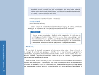 EnsinandoeaprendendocomasTIC
66
Continuação do trabalho em casa e na escola
3a Semana EaD
(tempo estimado: 4 horas)
A terceira semana de unidade focaliza a internet como espaço de autoria, partindo da
divulgação da experiência de execução e publicação da atividade planejada.
Ambientes em que o usuário cria uma página para si (em alguns deles, pode-se
colocar produções próprias – fotos no orkut, fotos, textos, comentários, links e vídeos
no multiply) e cria comunidades de amigos.
Como sempre, os estudos a distância estão organizados de modo que os
cursistas possam trabalhar independentemente, mas não se esqueça de que você
deve estar disponível para ajudá-los, agendando horários para isso. Leia cuidado-
samente o material da unidade, procurando entender o porquê de cada atividade
e antecipando algumas dificuldades que possam surgir para os cursistas.
FORMADOR
Atividade 2.7
O enunciado da atividade começa por orientar os cursistas sobre o desenvolvimento e
a avaliação da atividade planejada para o trabalho com os respectivos alunos, proposta na
atividade 2.6, e propõe o planejamento de instrumentos simples para o registro dessa fase.
Enfatiza, também, a importância do trabalho coletivo do grupo de cursistas e sugere a partici-
pação de outros professores da escola.
Nesta atividade, chama-se a atenção para a necessidade de os observadores organizarem os
registros das observações e ilustrarem-nos com fotos. São oferecidas dicas de como trabalhar
com fotos no programa Digikam do Linux Educacional. Sugererem-se, ainda, pontos que devem
ser observados e anotados, e outros complementares, para serem analisados e avaliados; e
 