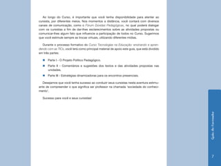 GuiadoFormador
7
Ao longo do Curso, é importante que você tenha disponibilidade para atenter ao
cursista, por diferentes meios. Nos momentos a distância, você contará com diversos
canais de comunicação, como o Fórum Dúvidas Pedagógicas, no qual poderá dialogar
com os cursistas a fim de dar-lhes esclarecimentos sobre as atividades propostas ou
comunicar-lhes algum fato que influencie a participação de todos no Curso. Sugerimos
que você estimule sempre as trocas virtuais, utilizando diferentes mídias.
Durante o processo formativo do Curso Tecnologias na Educação: ensinando e apren-
dendo com as TICs, você terá como principal material de apoio este guia, que está dividido
em três partes:
„„ Parte I - O Projeto Político Pedagógico.
„„ Parte II - Comentários e sugestões dos textos e das atividades propostas nas
unidades.
„„ Parte III - Estratégias dinamizadoras para os encontros presenciais.
Desejamos que você tenha sucesso ao conduzir seus cursistas nesta aventura estimu-
ante de compreender o que significa ser professor na chamada ‘sociedade do conheci-
mento’.
Sucesso para você e seus cursistas!
 