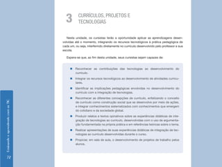EnsinandoeaprendendocomasTIC
72
Nesta unidade, os cursistas terão a oportunidade aplicar as aprendizagens desen-
volvidas até o momento, integrando os recursos tecnológicos à prática pedagógica de
cada um, ou seja, interferindo diretamente no currículo desenvolvido pelo professor e sua
escola.
Espera-se que, ao fim desta unidade, seus cursistas sejam capazes de:
CURRÍCULOS, PROJETOS E
TECNOLOGIAS3
„„ Reconhecer as contribuições das tecnologias ao desenvolvimento do
currículo.
„„ Integrar os recursos tecnológicos ao desenvolvimento de atividades curricu-
lares.
„„ Identificar as implicações pedagógicas envolvidas no desenvolvimento do
currículo com a integração de tecnologias.
„„ Reconhecer as diferentes concepções de currículo, enfatizando o conceito
de currículo como construção social que se desenvolve por meio de ações,
e integrar conhecimentos sistematizados com conhecimentos que emergem
do cotidiano e da sociedade global.
„„ Produzir relatos e textos opinativos sobre as experiências didáticas de inte-
gração de tecnologias ao currículo, desenvolvidas com o uso de argumenta-
ção fundamentada na própria prática e em referências teóricas sobre o tema.
„„ Realizar apresentações de suas experiências didáticas de integração de tec-
nologias ao currículo desenvolvidas durante o curso.
„„ Propiciar, em sala de aula, o desenvolvimento de projetos de trabalho pelos
alunos.
 