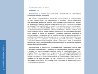 EnsinandoeaprendendocomasTIC
76
Trabalho em casa e na escola
1a Semana EaD
Nesta semana, os cursistas darão continuidade à atividade 3.2, com a aplicação do
planejamento realizado previamente.
Em paralelo, avançarão também em estudos teóricos. O texto da unidade contém
um breve histórico sobre o uso das tecnologias na educação, a fim de contextualizar
duas abordagens pedagógicas distintas: instrucionista e construcionista. Para aprofun-
dar esse estudo, sugere-se a leitura (complementar) do texto “Por que o computador
na educação?”, contido no livro O computador na sociedade do conhecimento, organiza-
do por José Armando Valente (1999). O autor inicia apresentando três posturas quanto
ao uso do computador na educação: ceticismo, indiferença e otimismo. Com um olhar
crítico sobre cada posição, Valente diferencia também o uso do computador na educação
como “máquina de ensinar” ou “ferramenta”. Em seguida, desenvolve, amplamente, o
argumento de que o computador, para ser efetivo no processo de desenvolvimento da ca-
pacidade de criar e pensar, deve estar de acordo com o paradigma construcionista. Nessa
perspectiva, deve ser usado como uma ferramenta que facilita a descrição, a reflexão e
a depuração de ideias. Isso é conseguido quando o computador é usado na atividade de
programação e, ainda mais efetivamente, quando a linguagem de programação apresenta
as características do logográfico.
Na continuidade, no texto do Guia, o cursista é levado a refletir sobre o vínculo entre
a abordagem construcionista e a pedagogia por meio de projetos. A temática “projetos”
é ampliada com sua conceituação, análise das noções de multidisciplinaridade e inter-
disciplinaridade e remete para leitura complementar dos artigos de Maria Elisabette B.
B. Prado: “Articulando saberes e transformando a prática” e de Maria Elizabeth B. de
Almeida: “Tecnologia na Escola: criação de redes de conhecimentos”, ambos encontra-
dos em ALMEIDA, M.E.B. e MORAN, J. M. (Org.). Integração das Tecnologias na Educação.
Salto para o Futuro. SEED/ MEC, Brasília, 2005. O livro pode ser acessado em:<http://
www. tvebrasil.com.br/salto>.
 