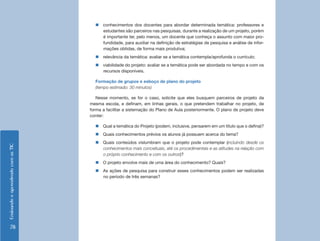 EnsinandoeaprendendocomasTIC
78
„„ conhecimentos dos docentes para abordar determinada temática: professores e
estudantes são parceiros nas pesquisas, durante a realização de um projeto, porém
é importante ter, pelo menos, um docente que conheça o assunto com maior pro-
fundidade, para auxiliar na definição de estratégias de pesquisa e análise de infor-
mações obtidas, de forma mais produtiva;
„„ relevância da temática: avaliar se a temática contempla/aprofunda o currículo;
„„ viabilidade do projeto: avaliar se a temática pode ser abordada no tempo e com os
recursos disponíveis.
Formação de grupos e esboço de plano do projeto
(tempo estimado: 30 minutos)
Nesse momento, se for o caso, solicite que eles busquem parceiros de projeto da
mesma escola, e definam, em linhas gerais, o que pretendem trabalhar no projeto, de
forma a facilitar a sistemação do Plano de Aula posteriormente. O plano de projeto deve
conter:
„„ Qual a temática do Projeto (podem, inclusive, pensarem em um título que o defina)?
„„ Quais conhecimentos prévios os alunos já possuem acerca do tema?
„„ Quais conteúdos vislumbram que o projeto pode contemplar (incluindo desde os
conhecimentos mais conceituais, até os procedimentais e as atitudes na relação com
o próprio conhecimento e com os outros)?
„„ O projeto envolve mais de uma área do conhecimento? Quais?
„„ As ações de pesquisa para construir esses conhecimentos podem ser realizadas
no período de três semanas?
 