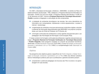 EnsinandoeaprendendocomasTIC
8
INTRODUÇÃO
Em 2007, a Secretaria de Educação a Distância – SEED/MEC, no âmbito do Plano de
Desenvolvimento da Educação – PDE, reelaborou o Programa Nacional de Informática na
Educação – ProInfo. Em sua nova versão, o Programa instituído pelo Decreto nº 6.300, de
12 de dezembro de 2007, intitula-se Programa Nacional de Tecnologia Educacional –
ProInfo e postula a integração e a articulação de três componentes:
„„ a instalação de ambientes tecnológicos nas escolas, tais como laboratórios de
informática com computadores, impressoras e outros equipamentos, e acesso à
internet – banda larga;
„„ a organização de conteúdos e recursos educacionais multimídia e digitais, soluções
e sistemas de informação disponibilizados pela SEED/MEC nos próprios computa-
dores, por meio do Portal do Professor, da TV Escola, etc;
„„ a formação continuada dos professores e outros agentes educacionais para o uso
pedagógico das Tecnologias de Informação e Comunicação (TICs).
É nesse contexto de formação continuada de professores e agentes educacionais que
surge o Programa Nacional de Formação Continuada em Tecnologia Educacional
– ProInfo Integrado. Esse programa congrega um conjunto de processos formativos;
dentre eles, o Curso Introdução à Educação Digital (40h), o Curso Tecnologias na Educação:
ensinando e aprendendo com as TICs (100h) e a complementação local: Elaboração de
Projetos (40h).
Objetivos
Na perspectiva dos objetivos gerais e específicos do ProInfo Integrado, o Curso Tecno-
logias na Educação: ensinando e aprendendo com as TICs (100h) visa oferecer subsídios
teórico-metodológico-práticos para que os professores e gestores escolares possam:
„„ compreender o potencial pedagógico de recursos das TICs no ensino e na apren-
dizagem em suas escolas;
 