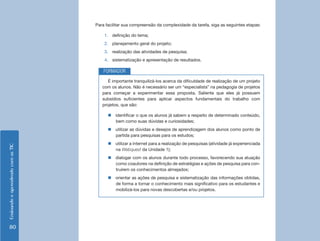 EnsinandoeaprendendocomasTIC
80
Para facilitar sua compreensão da complexidade da tarefa, siga as seguintes etapas:
1.	 definição do tema;
2.	 planejamento geral do projeto;
3.	 realização das atividades de pesquisa;
4.	 sistematização e apresentação de resultados.
É importante tranquilizá-los acerca da dificuldade de realização de um projeto
com os alunos. Não é necessário ser um “especialista” na pedagogia de projetos
para começar a experimentar essa proposta. Saliente que eles já possuem
subsídios suficientes para aplicar aspectos fundamentais do trabalho com
projetos, que são:
„„ identificar o que os alunos já sabem a respeito de determinado conteúdo,
bem como suas dúvidas e curiosidades;
„„ utilizar as dúvidas e desejos de aprendizagem dos alunos como ponto de
partida para pesquisas para os estudos;
„„ utilizar a internet para a realização de pesquisas (atividade já experienciada
na Webquest da Unidade 1);
„„ dialogar com os alunos durante todo processo, favorecendo sua atuação
como coautores na definição de estratégias e ações de pesquisa para con-
truírem os conhecimentos almejados;
„„ orientar as ações de pesquisa e sistematização das informações obtidas,
de forma a tornar o conhecimento mais significativo para os estudantes e
mobilizá-los para novas descobertas e/ou projetos.
FORMADOR
 