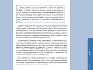 Unidade3
81
A duração de um Projeto varia de acordo com cada contexto, sendo influenciada pela
abrangência e aprofundamento almejados para determinada turma (analisando-se conhe-
cimentos prévios, possibilidades, currículo oficial, etc). Deve-se atentar para a disponi-
bilidade de tempo a fim de que se possa planejar e estabelecer um cronograma com
prazo final previsto para a realização do projeto. Acerca desse último aspecto, é relevante
salientar que, muitas vezes, o término de um projeto é o ponto de partida para outros, ou
seja, com as descobertas e resolução de determinadas dúvidas, naturalmente surgem
outras que poderão ser retomadas em projetos posteriores.
No caso específico deste curso, nossas possibilidades e perspectivas de cronogra-
ma seguem os limites de tempo das unidades. Nas atividades anteriores desta unidade,
você avançou a primeira etapa, no sentido de vislumbrar possibilidades de temas de
pesquisa a serem desenvolvidos com seus alunos. No momento, nesta atividade, pas-
saremos ao planejamento geral do projeto para, na sequência das próximas semanas
desta unidade, você realizar as atividades de pesquisa com seus alunos. Sugerimos
que você tente finalizar a etapa de pesquisa ainda nesta unidade, visto que, na próxima
unidade, focaremos na aplicação dos estudos para auxiliá-lo(a) na sistematização dos
resultados do Projeto, aproveitando recursos audiovisuais.
Este plano poderá ser elaborado individualmente ou em grupos de professores de uma
mesma escola, desde que se comprometam a desenvolver as ações de modo integrado.
Para essa escolha, também é importante avaliar de que forma professores de diferen-
tes disciplinas podem contribuir para que os estudantes tenham uma compreensão mais
abrangente do tema, favorecendo a interdisciplinaridade.
Pautados por essas metas gerais, cada professor irá buscar uma abordagem
própria, à medida que se deparar com dúvidas e necessidade de escolhas e de
definições ao longo das atividades de pesquisa no projeto. É muito importante
que os professores se sintam confiantes e livres para essa experimentação de
projetos com seus alunos. Saliente que as descobertas, dúvidas e inquietações,
que surgirem, fomentarão uma participação mais madura e melhor aproveita-
mento do curso seguinte do Proinfo Integrado: Elaboração de Projetos, quando
terão a oportunidade de aprofundarem os conhecimentos sobre a Pedagogia de
Projetos.
 