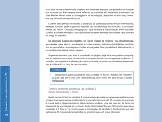 EnsinandoeaprendendocomasTIC
84
com seus muros e desenvolver projetos em diferentes espaços que poderão ser integra-
dos ao currículo. Para ampliar essa reflexão, os cursistas são remetidos à entrevista de
José Manoel Moran sobre a convergência de tecnologias, disponível no site: http://www.
eca.usp.br/prof/moran/positivo.pdf.
Durante esse período de estudo a distância, os cursistas poderão trocar informações,
desfazer dúvidas, pedir sugestões fazendo uso da Biblioteca do e-ProInfo e, principal-
mente, do Fórum “Dúvidas pedagógicas”, que facilitará a comunicação entre cursista/
cursista e cursista/formador, com o propósito de serem sanadas dificuldades que ocorram
ao longo do trabalho.
Na atividade, sugere-se o registro, no Fórum “Relato de projetos”, das atividades de-
senvolvidas pelos alunos, estratégias e conhecimentos, atitudes e habilidades mobiliza-
dos ou aprendidos, tecnologias e mídias empregadas. Isso possibilitará, efetivamente, o
comentário dos relatos pelos colegas.
Sugere-se também que, após a conclusão do projeto, seja feita uma análise compara-
tiva do previsto com o que foi realizado, e do plano inicial com os registros no Fórum. É,
também, recomendada a elaboração de uma síntese de todas as atividades desenvolvi-
das e publicação no blog de cada cursista.
Esteja atento para as partilhas dos cursistas no Fórum “Relatos de Projetos”
(o qual você deve criar com antecedência), bem como em seus blogs, e poste
comentários.
FORMADOR
Terceiro momento presencial da Unidade 3
(tempo total estimado: 4 horas)
Neste momento final da Unidade 3, os cursistas irão avaliar as pesquisas realizadas nos
projetos com seus alunos e sistematizar o conceito de currículo. O conceito de currículo
é crucial para o desenvolvimento desta terceira unidade, uma vez que ela se funda na
integração de tecnologias ao currículo. Serão destinadas 2 horas e 30 minutos para esse
propósito e 1 hora e 15 minutos para a introdução da Unidade 4 (lembrando que são
estimamos 15 minutos do tempo total do encontro para um breve intervalo).
 