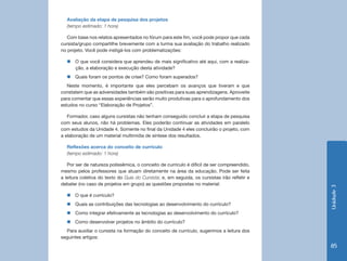 Unidade3
85
Avaliação da etapa de pesquisa dos projetos
(tempo estimado: 1 hora)
Com base nos relatos apresentados no fórum para este fim, você pode propor que cada
cursista/grupo compartilhe brevemente com a turma sua avaliação do trabalho realizado
no projeto. Você pode instigá-los com problematizações:
„„ O que você considera que aprendeu de mais significativo até aqui, com a realiza-
ção, a elaboração e execução desta atividade?
„„ Quais foram os pontos de crise? Como foram superados?
Neste momento, é importante que eles percebam os avanços que tiveram e que
constatem que as adversidades também são positivas para suas aprendizagens. Aproveite
para comentar que essas experiências serão muito produtivas para o aprofundamento dos
estudos no curso “Elaboração de Projetos”.
Formador, caso alguns cursistas não tenham conseguido concluir a etapa de pesquisa
com seus alunos, não há problemas. Eles poderão continuar as atividades em paralelo
com estudos da Unidade 4. Somente no final da Unidade 4 eles concluirão o projeto, com
a elaboração de um material multimídia de síntese dos resultados.
Reflexões acerca do conceito de currículo
(tempo estimado: 1 hora)
Por ser de natureza polissêmica, o conceito de currículo é difícil de ser compreendido,
mesmo pelos professores que atuam diretamente na área da educação. Pode ser feita
a leitura coletiva do texto do Guia do Cursista; e, em seguida, os cursistas irão refletir e
debater (no caso de projetos em grupo) as questões propostas no material:
„„ O que é currículo?
„„ Quais as contribuições das tecnologias ao desenvolvimento do currículo?
„„ Como integrar efetivamente as tecnologias ao desenvolvimento do currículo?
„„ Como desenvolver projetos no âmbito do currículo?
Para auxiliar o cursista na formação do conceito de currículo, sugerimos a leitura dos
seguintes artigos:
 
