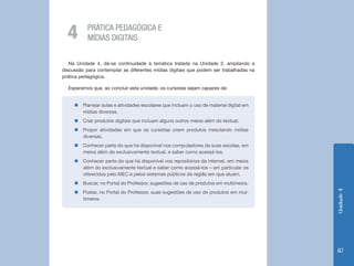 Unidade4
87
PRÁTICA PEDAGÓGICA E
MÍDIAS DIGITAIS4
Na Unidade 4, dá-se continuidade à temática tratada na Unidade 2, ampliando a
discussão para contemplar as diferentes mídias digitais que podem ser trabalhadas na
prática pedagógica.
Esperamos que, ao concluir esta unidade, os cursistas sejam capazes de:
„„ Planejar aulas e atividades escolares que incluam o uso de material digital em
mídias diversas.
„„ Criar produtos digitais que incluam alguns outros meios além do textual.
„„ Propor atividades em que os cursistas criem produtos mesclando mídias
diversas.
„„ Conhecer parte do que há disponível nos computadores de suas escolas, em
meios além do exclusivamente textual, e saber como acessá-los.
„„ Conhecer parte do que há disponível nos repositórios da internet, em meios
além do exclusivamente textual e saber como acessá-los – em particular os
oferecidos pelo MEC e pelos sistemas públicos da região em que atuam.
„„ Buscar, no Portal do Professor, sugestões de uso de produtos em multimeios.
„„ Postar, no Portal do Professor, suas sugestões de uso de produtos em mul-
timeios.
 