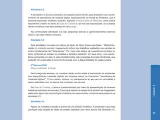 Unidade4
91
Atividade 4.2
A atividade 4.2 leva os cursistas a um passeio pela internet, para ampliarem seu conhe-
cimento de repositórios de material digital, especialmente do Portal do Professor, que é
bastante explorado. Poderão, também, explorar o Porta Curtas da Petrobrás, entre outros
repositórios citados no texto do Guia do Cursista e, ao final das explorações, os cursistas
devem sintetizar suas descobertas em seus blogs.
Na continuidade (atividade 4.3) são propostas leituras e aprofundamentos teóricos
sobre o uso das mídias na escola.
Atividade 4.3
Esta atividade é iniciada com leitura do texto de Silvio Pereira da Costa: “ Mídia-Edu-
cação no contexto escolar: mapeamento crítico dos trabalhos realizados nas escolas de
ensino fundamental de Florianópolis”. Por meio dos relatos de experiência contidos no
texto, pretende-se instigar os cursistas a também relatarem, em seus blogs, uma experi-
ência conhecida por eles. E, para complementar, são propostas diversas referências, que
poderão ser exploradas livremente de acordo com a disponibilidade de cada cursista.
2ª Semana EaD
(tempo estimado: 4 horas)
Nesta segunda semana, os cursistas darão continuidade à exploração de ambientes
que disponibilizam materiais digitais em diversos meios, os chamados “repositórios de
materiais digitais”. O foco estará, todavia, no planejamento ao seu uso em atividades a
serem realizadas com os alunos dos cursistas nas escolas.
No Guia do Cursista, o tema é contextualizado por meio da apresentação de diversos
trabalhos realizados em escolas. O principal objetivo é instigá-los a também se imaginarem
realizando algum tipo de produção midiática com seus alunos, conforme será proposto na
atividade 4.5.
Atividade 4.5
Agora, os cursistas iniciarão a autoria de um produto midiático. A proposta é que essa
produção seja dirigida ao relato do projeto realizado com seus alunos. Na atividade 4.5,
 