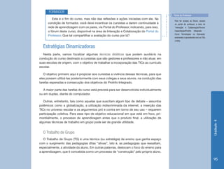 Unidade4
95
Estratégias Dinamizadoras
Nesta parte, vamos focalizar algumas técnicas didáticas que podem auxiliá-lo na
condução do curso destinado a cursistas que são gestores e professores e irão atuar, em
suas escolas de origem, com o objetivo de trabalhar a incorporação das TICs ao currículo
escolar.
O objetivo primeiro aqui é propiciar aos cursistas a vivência dessas técnicas, para que
eles possam utilizá-las posteriormente com seus colegas e seus alunos, na condução das
tarefas esperadas e consecução dos objetivos do ProInfo Integrado.
A maior parte das tarefas do curso está prevista para ser desenvolvida individualmente
ou em duplas, diante do computador.
Outras, entretanto, tais como aquelas que suscitam algum tipo de debate – assuntos
polêmicos como a globalização, a utilização indiscriminada da internet, a inserção das
TICs no universo escolar e os argumentos pró e contra em torno de seu uso – requerem
participação coletiva. Para esse tipo de objetivo educacional em que está em foco, pri-
mordialmente, o processo de aprendizagem antes que o produto final, a utilização de
algumas técnicas de trabalho em grupo pode ser de grande utilidade.
O Trabalho de Grupo
O Trabalho de Grupo (TG) é uma técnica (ou estratégia) de ensino que ganha espaço
com o surgimento das pedagogias ditas “ativas”, isto é, as pedagogias que ressaltam,
especialmente, a atividade do aluno. Em outras palavras, deslocam o foco do ensino para
a aprendizagem, que é concebida como um processo de “construção” pelo próprio aluno.
Este é o fim do curso, mas não das reflexões e ações iniciadas com ele. Na
condição de formador, você deve incentivar os cursistas a darem continuidade à
rede de aprendizagem com os pares, via Portal do Professor, indicando, para isso,
o fórum deste curso, disponível na área de Interação e Colaboração do Portal do
Professor. Que tal compartilhar a avaliação do curso por lá?
FORMADOR
Para ter acesso ao fórum, acesse
no portal do professor a área de
“Interação e Colaboração/Fóruns/
Capacitação/ProInfo Integrado -
Curso Tecnologias na Educação:
ensinando e aprendendo com as TICs
(100h).
Portal do Professor
 