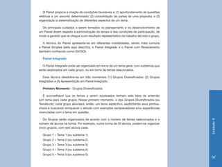 Unidade4
97
O Painel propicia a criação de condições favoráveis a: (1) aprofundamento de questões
relativas a um assunto determinado; (2) consolidação de partes de uma proposta; e (3)
organização e sistematização de diferentes aspectos de um tema.
Os principais cuidados a serem tomados no planejamento e no desenvolvimento de
um Painel dizem respeito à administração do tempo e das condições de participação, de
modo a garantir que se chegue a um resultado representativo do trabalho de todo o grupo.
A técnica do Painel apresenta-se em diferentes modalidades, sendo mais comuns
o Painel Simples (este aqui descrito), o Painel Integrado e o Painel com Revezamento
(também conhecido como GV/GO).
Painel Integrado
O Painel Integrado pode ser organizado em torno de um tema geral, com subtemas que
serão explorados em cada grupo, ou em torno de temas relacionados.
Essa técnica desdobra-se em três momentos: (1) Grupos Diversificados; (2) Grupos
Integrados e (3) Apresentação em Painel Integrado.
Primeiro Momento - Grupos Diversificados
É aconselhável que os temas a serem explorados tenham sido lidos de antemão
(um tema para cada grupo). Nesse primeiro momento, o dos Grupos Diversificados (ou
Temáticos), cada grupo abordará, então, um tema específico, explicitando seus pontos-
chave e buscando enriquecer o estudo com exemplos esclarecedores e/ou experiências
vivenciadas com o tema em questão.
Os Grupos serão organizados de acordo com o número de temas selecionados e o
número de alunos na turma. Por exemplo, numa turma de 30 alunos, podem-se organizar
cinco grupos, com seis alunos cada.
Grupo 1 – Tema 1 (ou subtema 1)
Grupo 2 – Tema 2 (ou subtema 2)
Grupo 3 – Tema 3 (ou subtema 3)
Grupo 4 – Tema 4 (ou subtema 4)
Grupo 5 – Tema 5 (ou subtema 5)
 