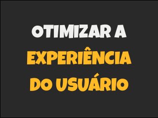 OTIMIZAR A
EXPERIÊNCIA
DO USUÁRIO
 