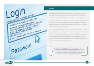 senhas


Dada a quantidade de sistemas, plataformas, e-mails e outros serviços

da empresa existentes, cada funcionário costuma ter varias senhas. É

por isso que uma senha deficiente pode significar o acesso à informação

confidencial ou a um sistema por um criminoso virtual ou código malicioso.

Tendo isso em conta, é importante que as senhas que são utilizadas na

empresa (e também em contas pessoais) sejam fortes: ou seja, que sejam

fáceis de decorar e difíceis de decifrar.

Muitas vezes a motivação de criar senhas fortes traz o risco de que sejam

esquecidas. Por isso, a utilização de um software para o gerenciamento de

senhas é a alternativa mais adequada, não sendo a utilização de cadernos

ou papeis pregados no escritório a melhor opção para anotá-las. Além

disso, a utilização de senhas diferentes para os mais importantes serviços

corporativos também é muito importante.




             Um funcionário seguro considera a Segurança das
             credenciais fundamental para seu trabalho, e é por isso
      7      que não compartilha com ninguém, utiliza senhas fortes,
             não as anota em nenhum lugar visível nem utiliza as mes-
             mas senhas para serviços corporativos e pessoais.




                                                                          10
 