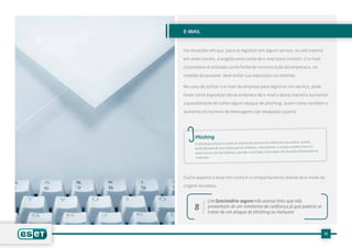 e-mail


Há situações em que, para se registrar em algum serviço, ou até mesmo

em redes sociais, é exigida uma conta de e-mail para contato. O e-mail

corporativo é utilizado como fonte de comunicação da empresa e, na

medida do possível, deve evitar sua exposição na Internet.

No caso de utilizar o e-mail da empresa para registrar um serviço, pode

haver certa exposição desse endereço de e-mail e dessa maneira aumentar

a possibilidade de sofrer algum ataque de phishing, assim como também o

aumento do número de mensagens não desejadas (spam).




      Phishing
                                                                             usuário, através
      O phishing consiste no roubo de informação pessoal e/ou financeira do
      da falsificação de uma instituição de confiança. Desta forma, o usuário acredita inserir os
                                                                           enviados diretamente ao
      dados em um site de confiança, quando, na verdade, esses dados são
      criminoso.




Outro aspecto a levar em conta é o comportamento diante de e-mails de

origem duvidosa.


               Um funcionário seguro não acessa links que não
     8         provenham de um remetente de confiança já que poderia se
               tratar de um ataque de phishing ou malware.



                                                                                                     11
 