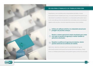 De casa para o trabalho e do trabalho para casa


Atualmente, com a existência dos computadores portáteis, muitos

funcionários levam trabalho para casa, e às vezes utilizam ferramentas que

não existem no ambiente corporativo, e o computador pode acabar expos-

to em uma rede que não está devidamente controlada como a da empresa.

Ligado a este conceito, é de vital importância tomar certas medidas.




      Utilizar um software antivírus no computador pessoal para
      protegê-lo de possíveis ameaças.


      Manter o sistema operacional sempre atualizado para contar
      com todos os pacotes de segurança e manter também os
      aplicativos atualizados.


      Respeitar as políticas de segurança da empresa, mesmo
      quando estiver fora do ambiente de trabalho.

Além disso, devemos considerar que há a possibilidade de fuga de

informação quando você estiver fora da rede interna da empresa. Desta

forma, as medidas apresentadas acima podem ajudar a evitar essa situação.




                                                                        12
 