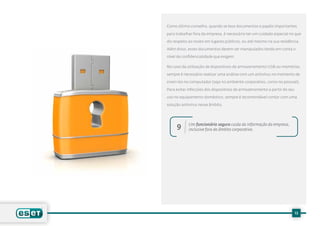 Como último conselho, quando se leva documentos e papéis importantes

para trabalhar fora da empresa, é necessário ter um cuidado especial no que

diz respeito ao roubo em lugares públicos, ou até mesmo na sua residência.

Além disso, esses documentos devem ser manipulados tendo em conta o

nível de confidencialidade que exigem.

No caso da utilização de dispositivos de armazenamento USB ou memórias,

sempre é necessário realizar uma análise com um antivírus no momento de

inseri-los no computador (seja no ambiente corporativo, como no pessoal).

Para evitar infecções dos dispositivos de armazenamento a partir do seu

uso no equipamento doméstico, sempre é recomendável contar com uma

solução antivírus nesse âmbito.




            Um funcionário seguro cuida da informação da empresa,
     9      inclusive fora do âmbito corporativo.




                                                                          13
 